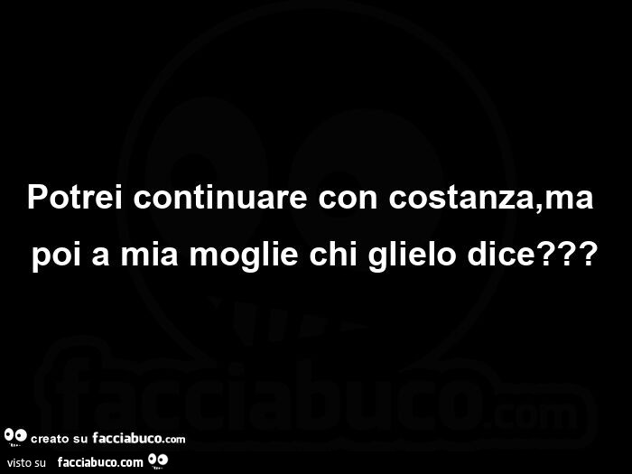 Potrei continuare con costanza, ma poi a mia moglie chi glielo dice?