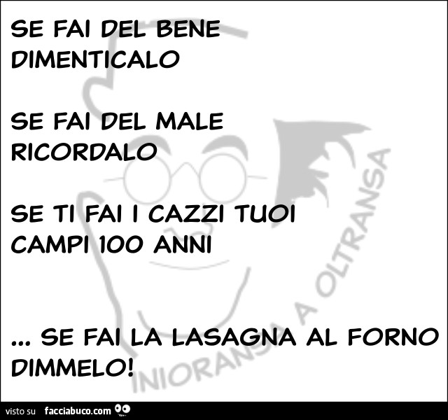 Se fai del bene dimenticalo, se fai del male ricordalo. Se ti fai i cazzi tuoi campi 100 anni. Se fai la lasagna al forno dimmelo