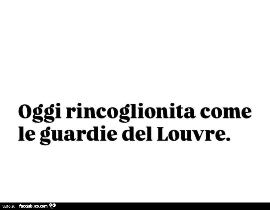 Oggi rincoglionita come le guardie del louvre