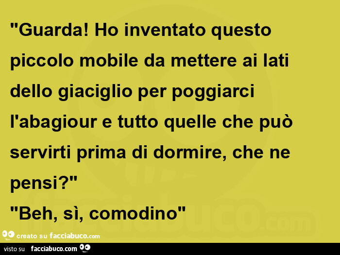 "Guarda! Ho inventato questo piccolo mobile da mettere ai lati dello giaciglio per poggiarci l'abagiour e tutto quelle che può servirti prima di dormire, che ne pensi? " "Beh, sì, comodino"