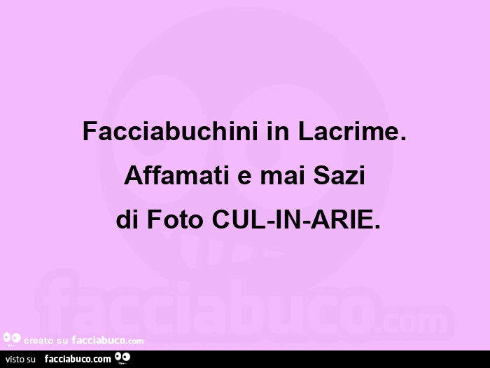Facciabuchini in lacrime. Affamati e mai sazi  di foto cul-in-arie