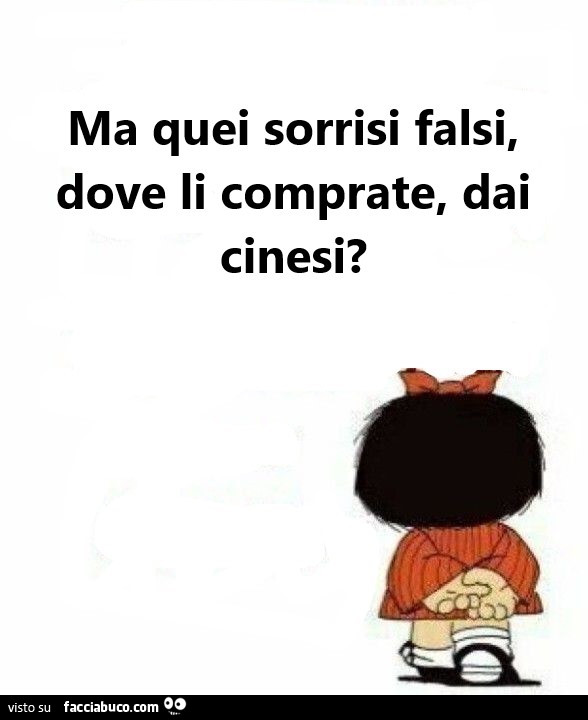 Ma quei sorrisi falsi, dove li comprate, dai cinesi?