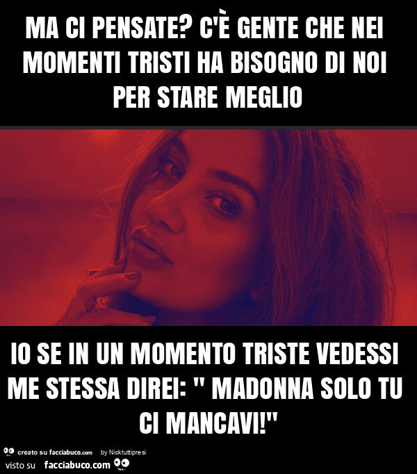 Ma ci pensate? C'è gente che nei momenti tristi ha bisogno di noi per stare meglio io se in un momento triste vedessi me stessa direi: " madonna solo tu ci mancavi! "