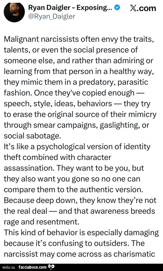 Malignant narcissists often envy the traits, talents, or even the social presence of someone else, and rather than admiring or learning from that person in a healthy way, they mimic them in a predatory, parasitic fashion