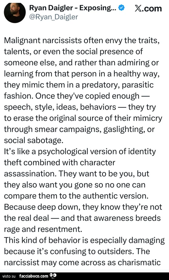 Malignant narcissists often envy the traits, talents, or even the social presence of someone else, and rather than admiring or learning from that person in a healthy way, they mimic them in a predatory, parasitic fashion