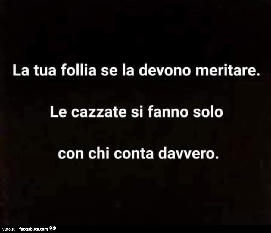 La tua follia se la devono meritare. Le cazzate si fanno solo con chi conta davvero