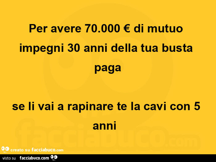 Per avere 70.000 € di mutuo impegni 30 anni della tua busta paga se li vai a rapinare te la cavi con 5 anni