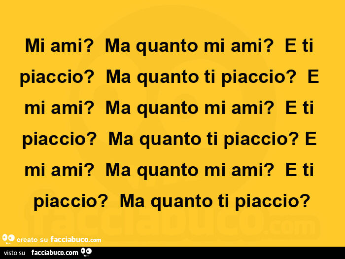 Mi ami? Ma quanto mi ami? E ti piaccio? Ma quanto ti piaccio? E mi ami? Ma quanto mi ami? E ti piaccio? Ma quanto ti piaccio? E mi ami?  Ma quanto mi ami? E ti piaccio? Ma quanto ti piaccio?