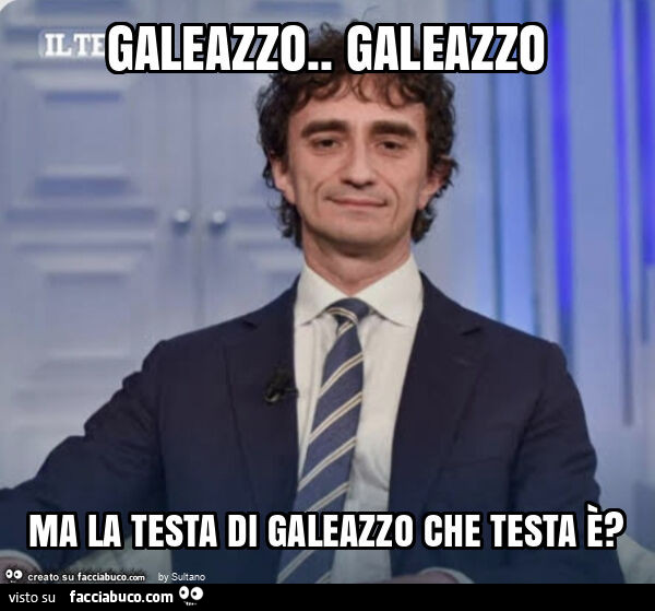 Galeazzo. Galeazzo ma la testa di galeazzo che testa è?
