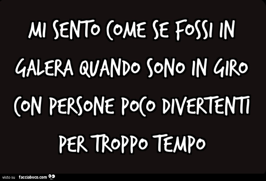 Mi sento come se fossi in galera quando sono in giro con persone poco divertenti per troppo tempo