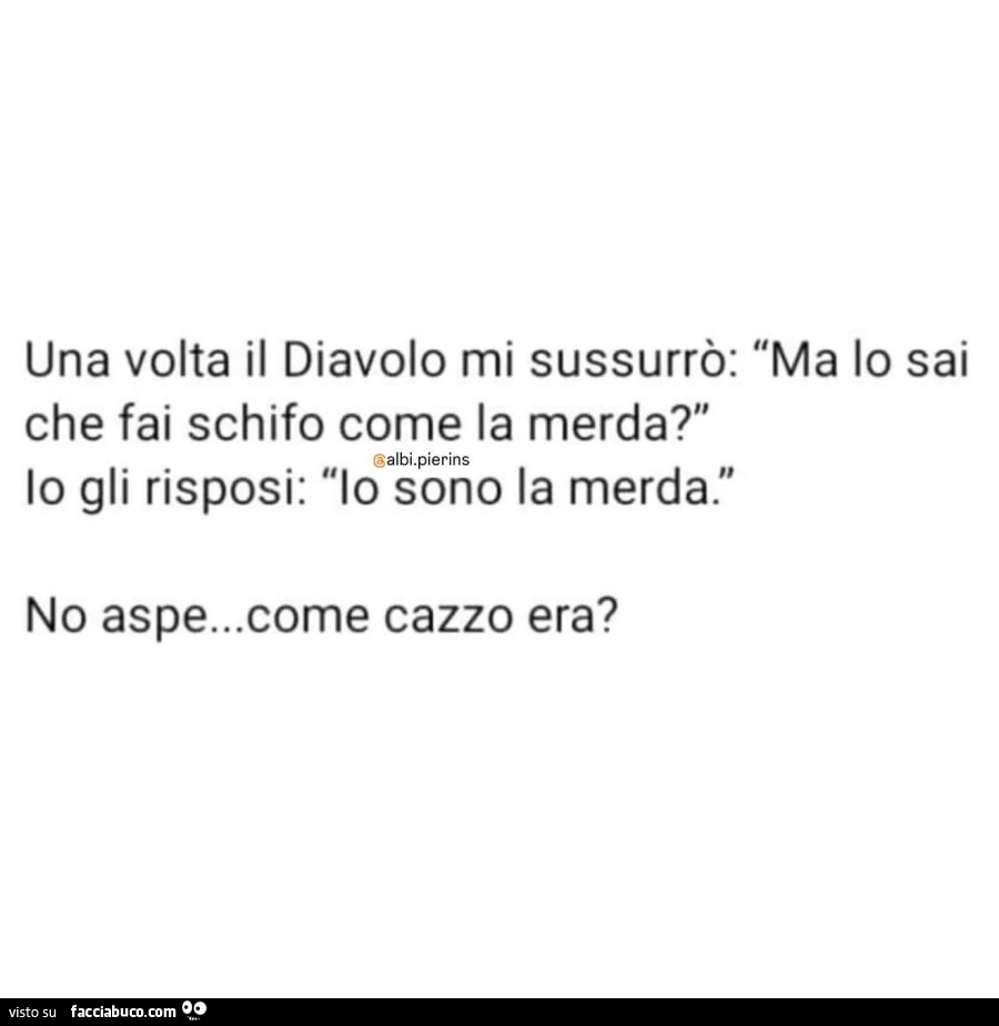 Una volta il diavolo mi sussurrò: ma lo sai che fai schifo come la merda? Io gli risposi: io sono la merda. No aspe&hellip; come cazzo era?