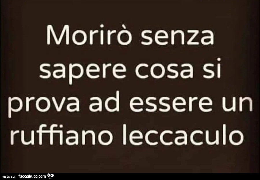 Morirò senza sapere cosa si prova ad essere un ruffiano leccaculo