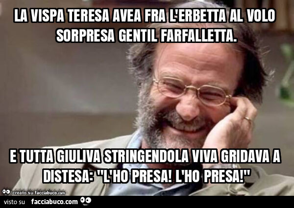 La vispa teresa avea fra l'erbetta al volo sorpresa gentil farfalletta. E tutta giuliva stringendola viva gridava a distesa: "l'ho presa! L'ho presa! "