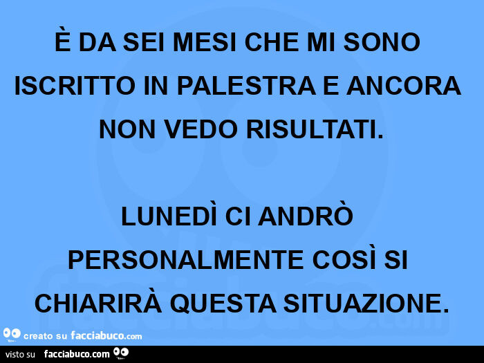 È da sei mesi che mi sono iscritto in palestra e ancora non vedo risultati. Lunedì ci andrò personalmente così si chiarirà questa situazione