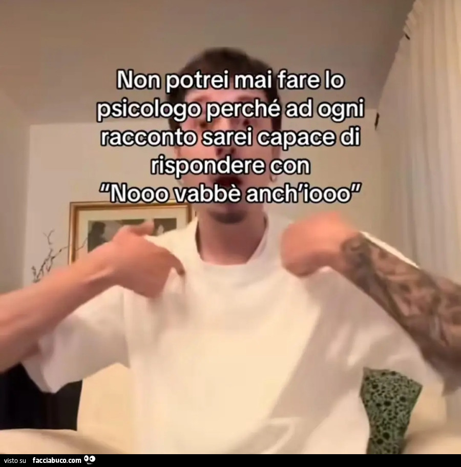 Non potrei mai fare lo psicologo perché ad ogni racconto sarei capace di rispondere con nooo vabbè anch'io