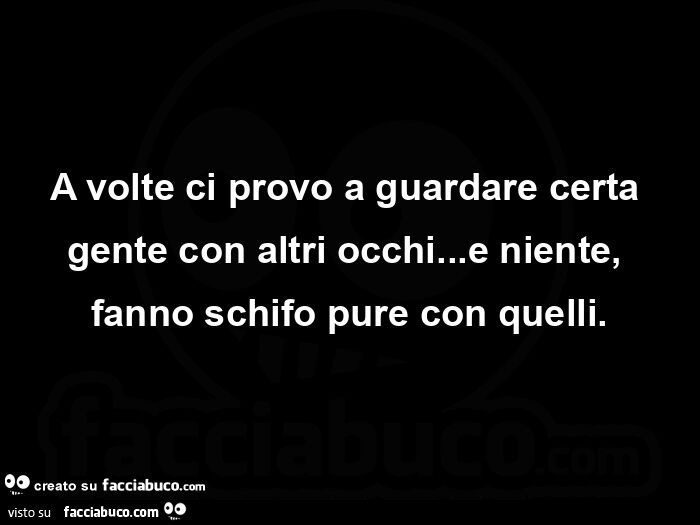 A volte ci provo a guardare certa gente con altri occhi… e niente, fanno schifo pure con quelli