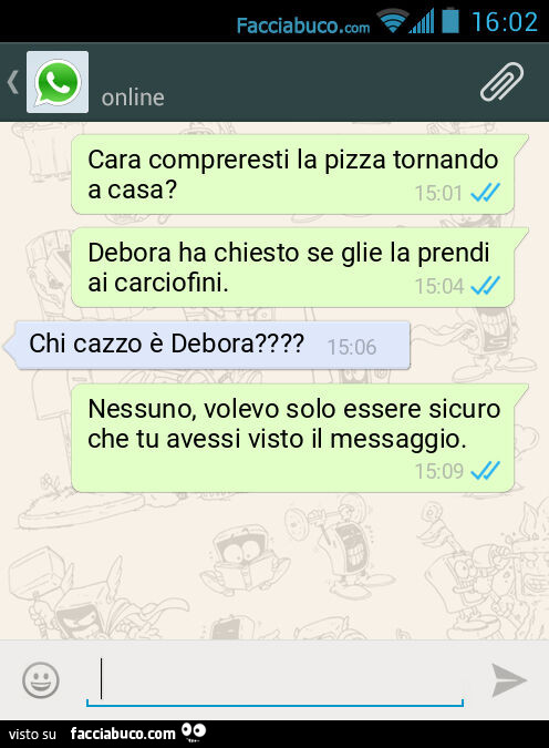 Cara compreresti la pizza tornando a casa? Debora ha chiesto se glie la prendi ai carciofini. Chi cazzo è Debora? Nessuno, volevo solo essere sicuro che tu avessi visto il messaggio