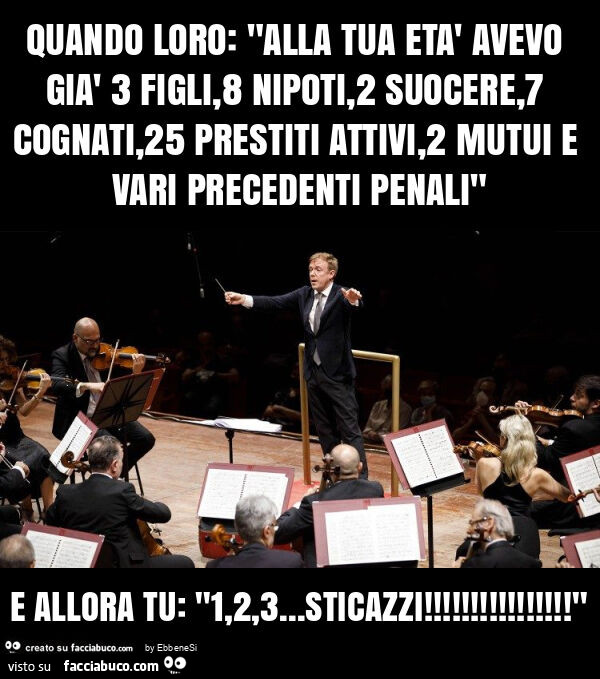Quando loro: "alla tua età avevo già 3 figli, 8 nipoti, 2 suocere, 7 cognati, 25 prestiti attivi, 2 mutui e vari precedenti penali" e allora tu: "1,2,3… sticazzi! "