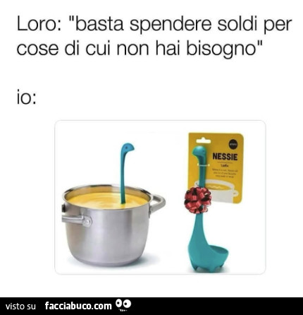 Loro: basta spendere soldi per cose di cui non hai bisogno. Io: nessie
