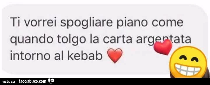 Ti vorrei spogliare piano come quando tolgo la carta argentata intorno al kebab