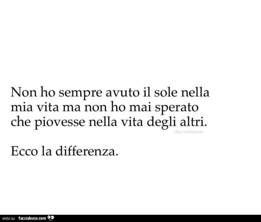 Non ho sempre avuto il sole nella mia vita ma non ho mai sperato che piovesse nella vita degli altri. Ecco la differenza