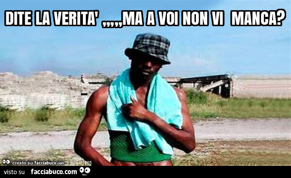 Dite la verità, ma a voi non vi manca?
