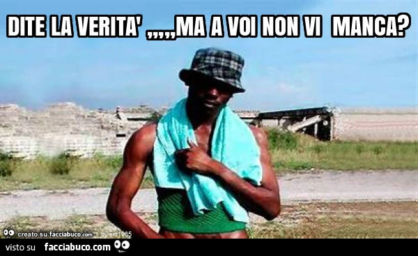 Dite la verità, ma a voi non vi manca?
