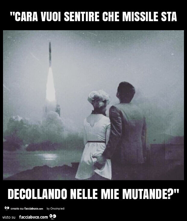 "cara vuoi sentire che missile sta decollando nelle mie mutande? "