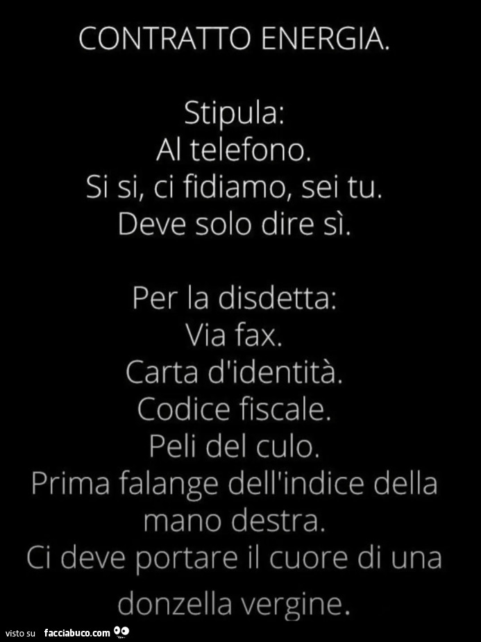 CONTRATTO ENERGIA. Stipula: Al telefono. Si si, ci fidiamo, sei tu. Deve solo dire sì. Per la disdetta: Via fax. Carta d'identità,. Codice fiscale Peli del culo. Prima falange dell'indice della mano destra. Ci deve portare il cuore di una donzel