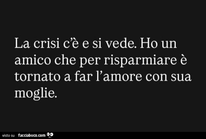 La crisi c'è e si vede. Ho un amico che per risparmiare è tornato a far l'amore con sua moglie