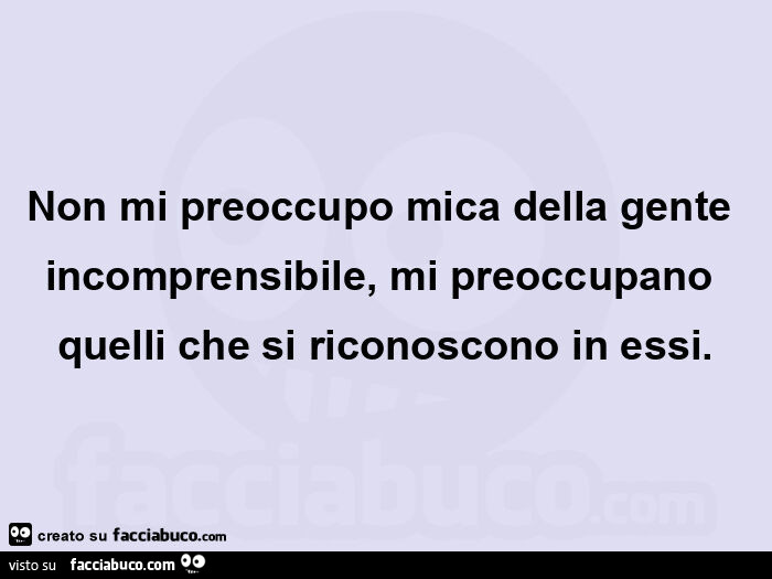Non mi preoccupo mica della gente incomprensibile, mi preoccupano quelli che si riconoscono in essi