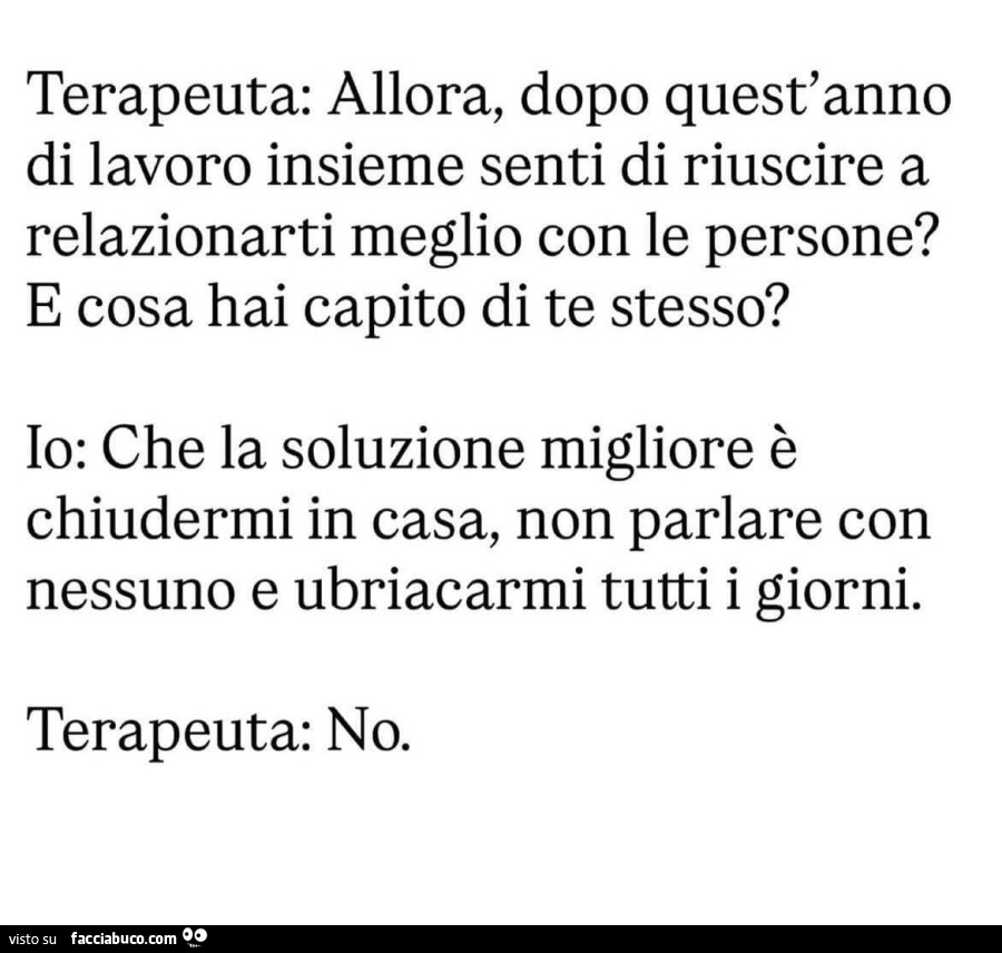 Terapeuta: allora, dopo quest'anno di lavoro insieme senti di riuscire a relazionarti meglio con le persone? E cosa hai capito di te stesso? Io: che la soluzione migliore è chiudermi in casa, non parlare con nessuno e ubriacarmi tutti i giorni. Terap