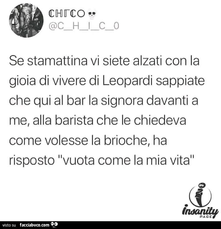 Se stamattina vi siete alzati con la gioia di vivere di leopardi sappiate che qui al bar la signora davanti a me, alla barista che le chiedeva come volesse la brioche, ha risposto vuota come la mia vita