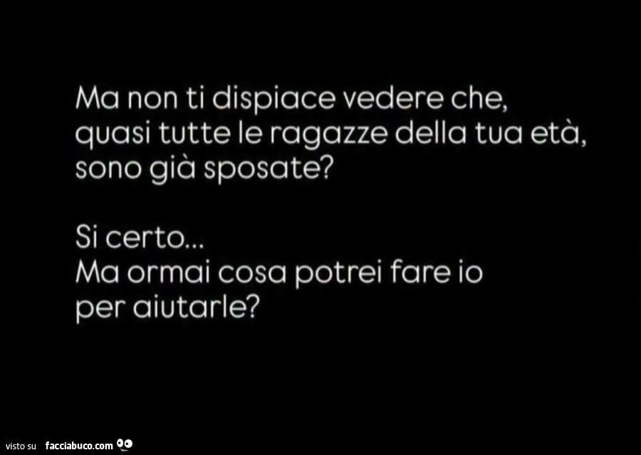Ma non ti dispiace vedere che, quasi tutte le ragazze della tua età, sono già sposate? Si certo&hellip; ma ormai cosa potrei fare io per aiutarle?