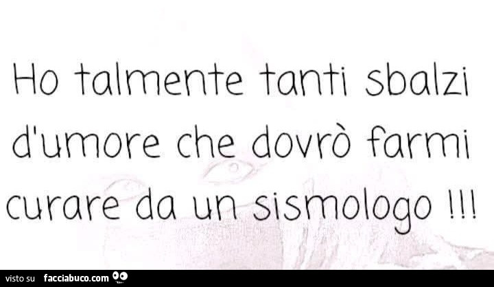 Ho talmente tanti sbalzi d'umore che dovrò farmi curare da un sismologo