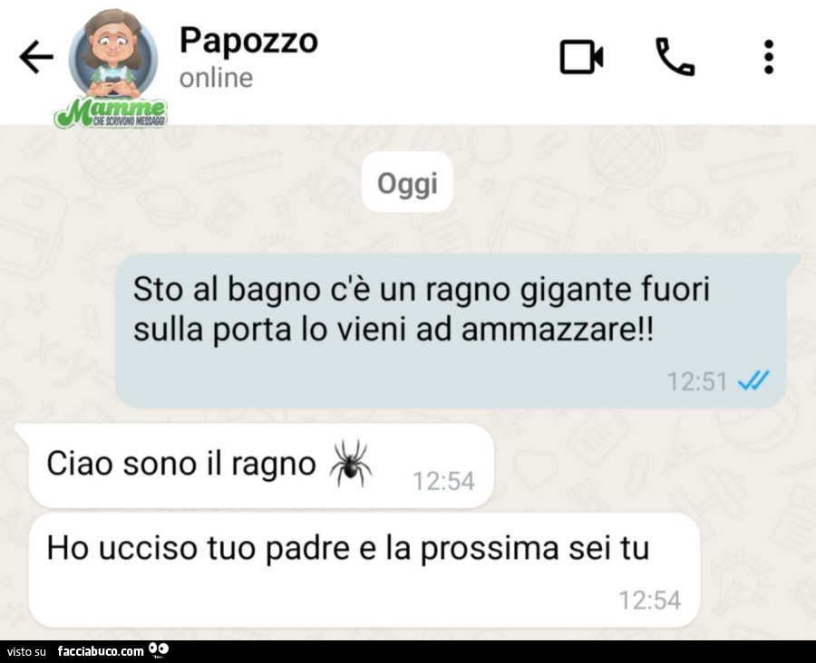 Sto al bagno c'รจ un ragno gigante fuori sulla porta lo vieni ad ammazzare! Ciao sono il ragno. Ho ucciso tuo padre e la prossima sei tu
