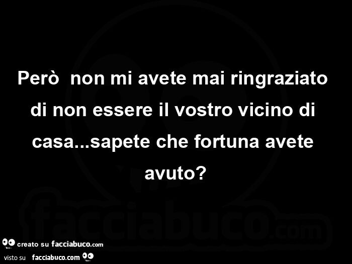 Perรฒย non mi avete mai ringraziato di non essere il vostro vicino di casa… sapete che fortuna avete avuto?