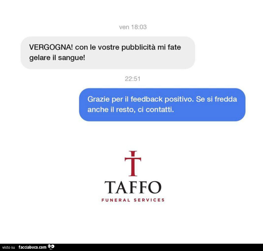 Vergogna! Con le vostre pubblicità mi fate gelare il sangue! Grazie per il feedback positivo. Se si fredda anche il resto, ci contatti. Taffo funeral services