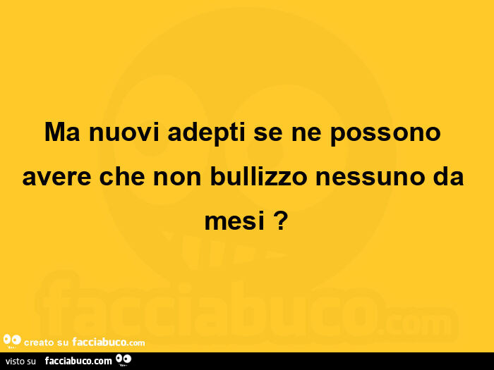 Ma nuovi adepti se ne possono avere che non bullizzo nessuno da mesi?