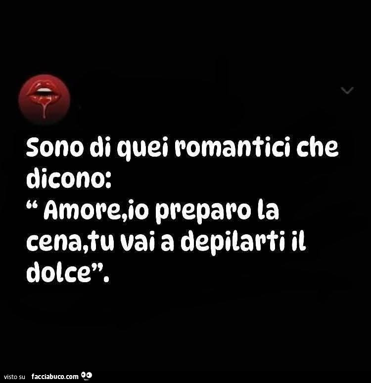 Sono di quei romantici che dicono: amore, io preparo la cena, tu vai a depilarti il dolce