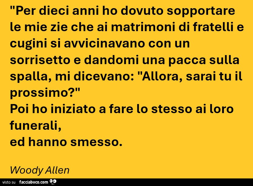 Per dieci anni ho dovuto sopportare le mie zie che ai matrimoni di fratelli e cugini si avvicinavano con un sorrisetto e dandomi una pacca sulla spalla, mi dicevano: allora, sarai tu il prossimo? Poi ho iniziato a fare lo stesso ai loro funerali, ed hanno