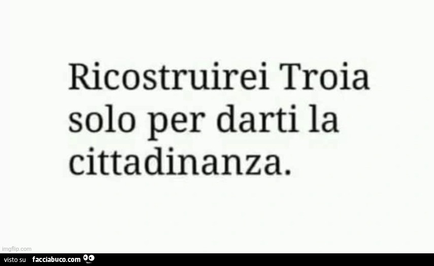Ricostruirei troia solo per darti la cittadinanza