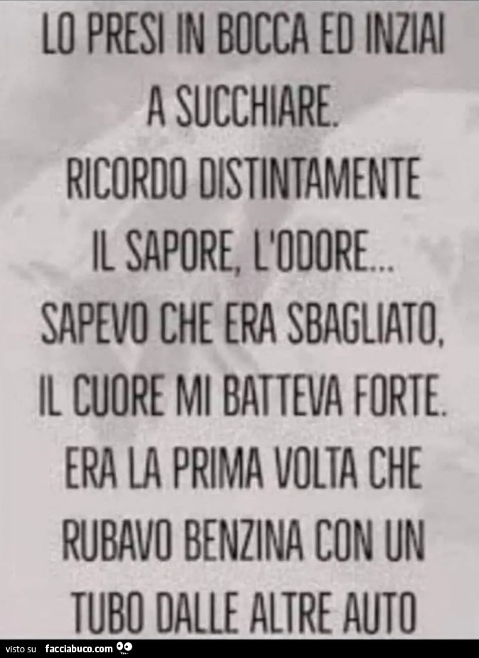 LO PRESI IN BOCCA ED INZIAI A SUCCHIARE. RICORDO DISTINTAMENTE IL SAPORE, L'ODORE. SAPEVO CHE ERA SBAGLIATO, IL CUORE MI BATTEVA FORTE. ERA LA PRIMA VOLTA CHE RUBAVO BENZINA CON UN TUBO DALLE ALTRE AUTO