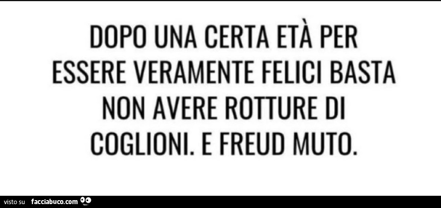Dopo una certa età per essere veramente felici basta non avere rotture di coglioni. E freud muto