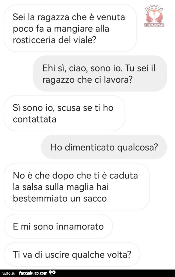 Sei la ragazza che è venuta poco fa a mangiare alla rosticceria del viale? Ehi sì, ciao, sono io. Tu sei il ragazzo che ci lavora? Sì sono io, scusa se ti ho contattata. Ho dimenticato qualcosa? No è che dopo che ti è caduta la salsa sulla maglia hai best