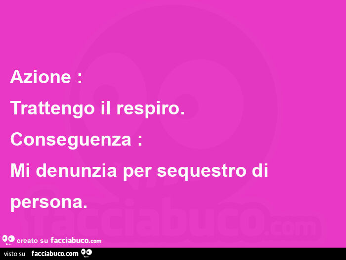 Azione: trattengo il respiro. Conseguenza: mi denunzia per sequestro di persona.   