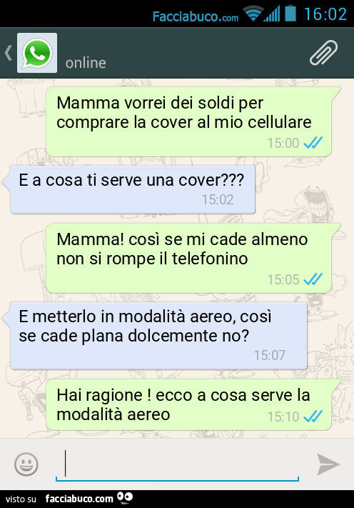Mamma vorrei dei soldi per comprare la cover al mio cellulare. E a cosa ti serve una cover? Mamma! Così se mi cade almeno non si rompe il telefonino. E metterlo in modalità aereo, così se cade plana dolcemente no? Hai ragione! Ecco a cosa serve la modalit