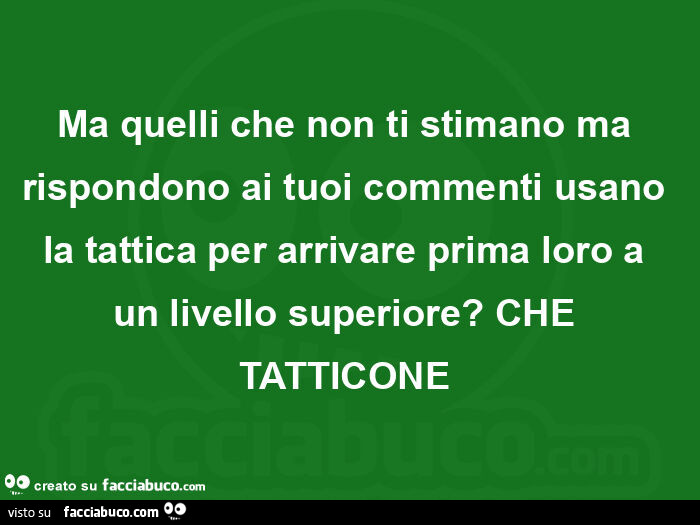 Ma quelli che non ti stimano ma rispondono ai tuoi commenti usano la tattica per arrivare prima loro a un livello superiore?  Che tatticone 