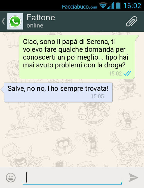 Ciao, sono il papà di Serena, ti volevo fare qualche domanda per conoscerti un po' meglio… tipo hai mai avuto problemi con la droga? Salve, no no, l'ho sempre trovata