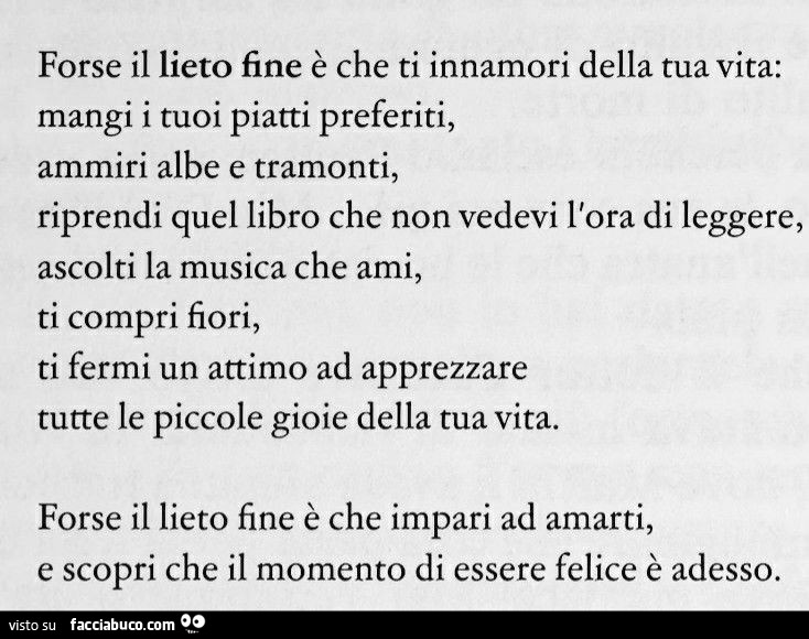 Forse il lieto fine è che ti innamori della tua vita: mangi i tuoi piatti preferiti, ammiri albe e tramonti, riprendi quel libro che non vedevi l'ora di leggere, ascolti la musica che ami, ti compri fiori, ti fermi un attimo